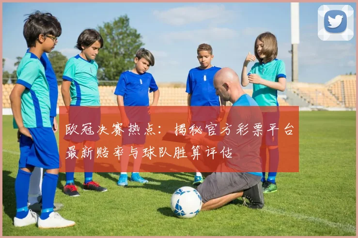 欧冠决赛热点：揭秘官方彩票平台最新赔率与球队胜算评估