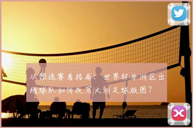 从预选赛看格局：世界杯非洲区出线球队如何改写大洲足球版图？