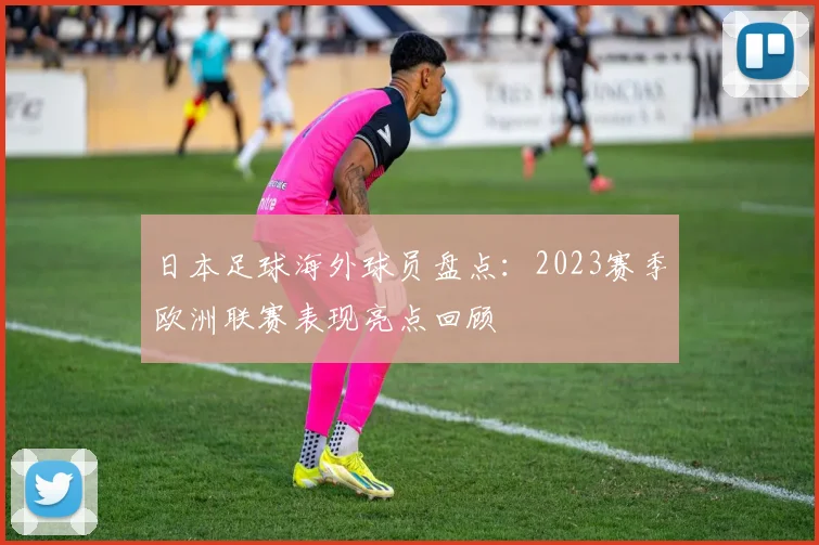 日本足球海外球员盘点：2023赛季欧洲联赛表现亮点回顾