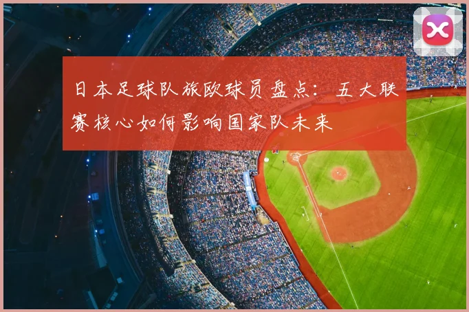 日本足球队旅欧球员盘点：五大联赛核心如何影响国家队未来