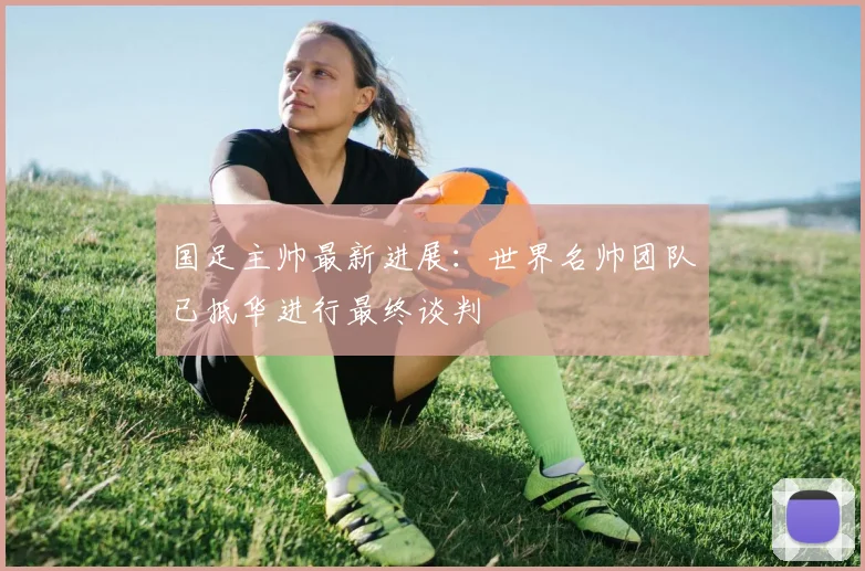 国足主帅最新进展：世界名帅团队已抵华进行最终谈判