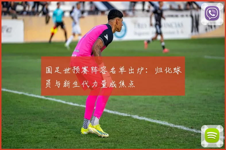 国足世预赛阵容名单出炉：归化球员与新生代力量成焦点