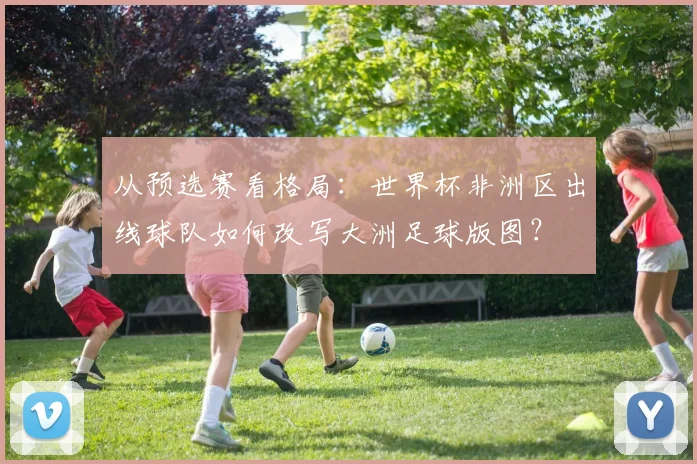 从预选赛看格局：世界杯非洲区出线球队如何改写大洲足球版图？